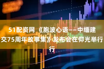 51配资网 《胞波心语——中缅建交75周年故事集》发布会在仰光举行