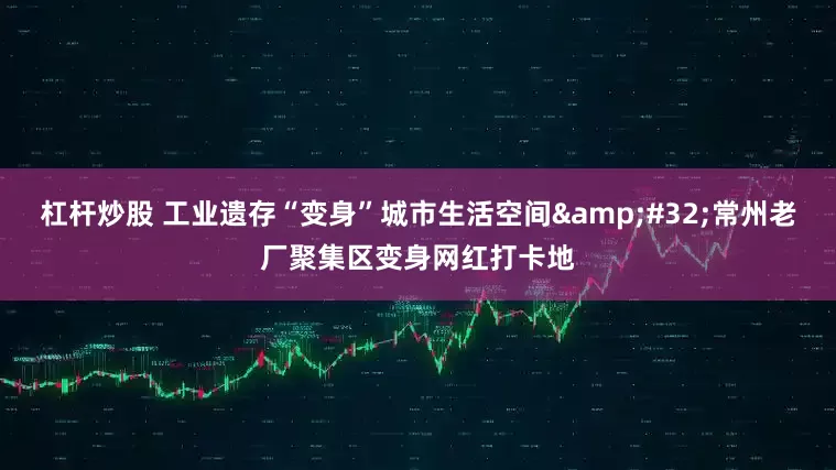 杠杆炒股 工业遗存“变身”城市生活空间&#32;常州老厂聚集区变身网红打卡地
