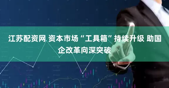 江苏配资网 资本市场“工具箱”持续升级 助国企改革向深突破