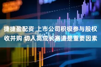 捷捷盈配资 上市公司积极参与股权收并购 切入高成长赛道是重要因素