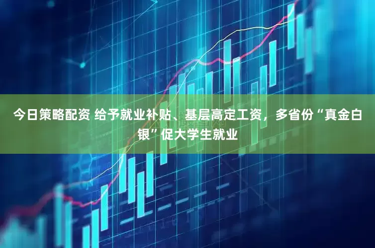 今日策略配资 给予就业补贴、基层高定工资，多省份“真金白银”促大学生就业