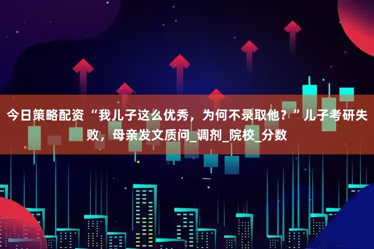 今日策略配资 “我儿子这么优秀，为何不录取他？”儿子考研失败，母亲发文质问_调剂_院校_分数