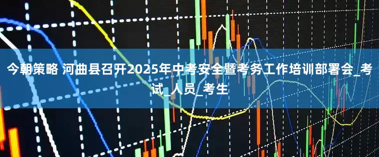 今朝策略 河曲县召开2025年中考安全暨考务工作培训部署会_考试_人员_考生