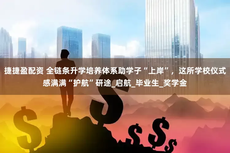 捷捷盈配资 全链条升学培养体系助学子“上岸”，这所学校仪式感满满“护航”研途_启航_毕业生_奖学金