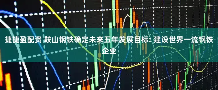 捷捷盈配资 鞍山钢铁确定未来五年发展目标: 建设世界一流钢铁企业