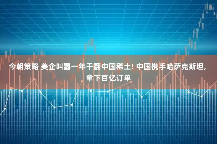 今朝策略 美企叫嚣一年干翻中国稀土! 中国携手哈萨克斯坦, 拿下百亿订单