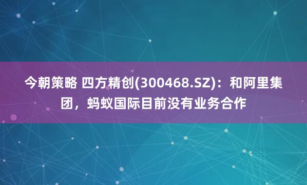 今朝策略 四方精创(300468.SZ)：和阿里集团，蚂蚁国际目前没有业务合作