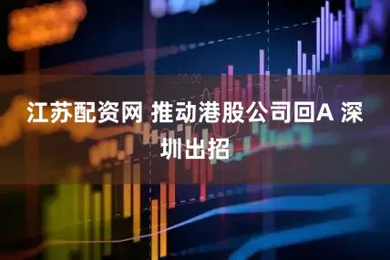 江苏配资网 推动港股公司回A 深圳出招