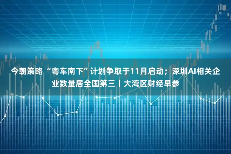 今朝策略 “粤车南下”计划争取于11月启动；深圳AI相关企业数量居全国第三丨大湾区财经早参