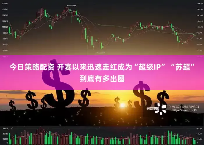 今日策略配资 开赛以来迅速走红成为“超级IP” “苏超”到底有多出圈