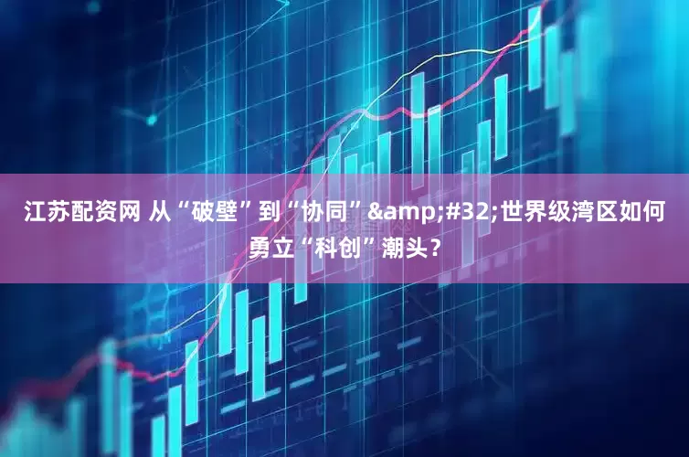 江苏配资网 从“破壁”到“协同”&#32;世界级湾区如何勇立“科创”潮头？