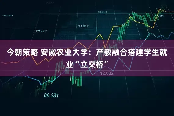 今朝策略 安徽农业大学：产教融合搭建学生就业“立交桥”