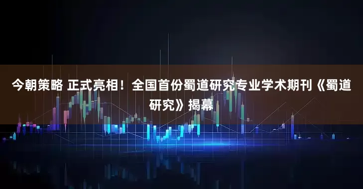 今朝策略 正式亮相！全国首份蜀道研究专业学术期刊《蜀道研究》揭幕