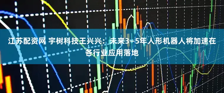 江苏配资网 宇树科技王兴兴：未来3—5年人形机器人将加速在各行业应用落地