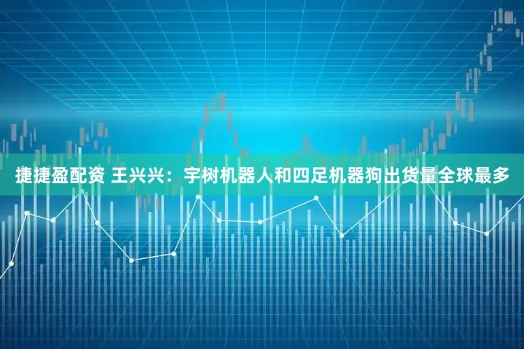 捷捷盈配资 王兴兴：宇树机器人和四足机器狗出货量全球最多