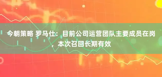 今朝策略 罗马仕：目前公司运营团队主要成员在岗，本次召回长期有效