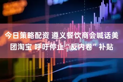 今日策略配资 遵义餐饮商会喊话美团淘宝 呼吁停止“反内卷”补贴
