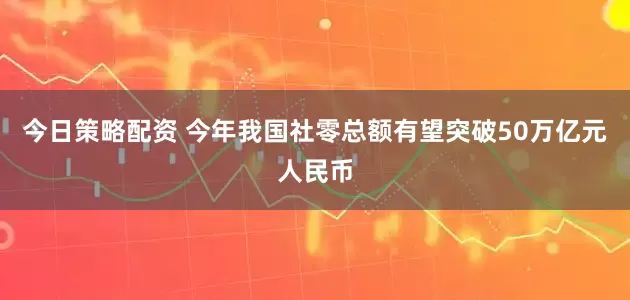今日策略配资 今年我国社零总额有望突破50万亿元人民币