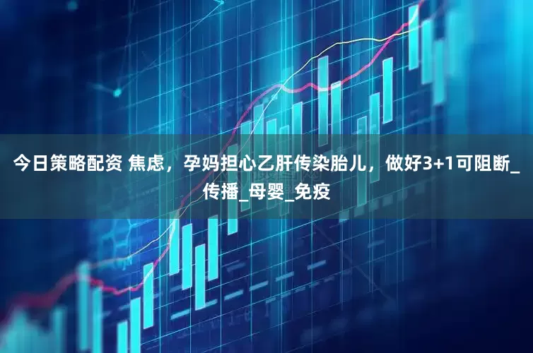 今日策略配资 焦虑，孕妈担心乙肝传染胎儿，做好3+1可阻断_传播_母婴_免疫