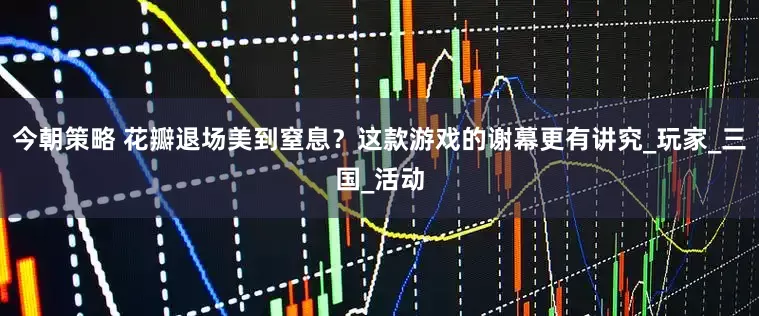 今朝策略 花瓣退场美到窒息？这款游戏的谢幕更有讲究_玩家_三国_活动
