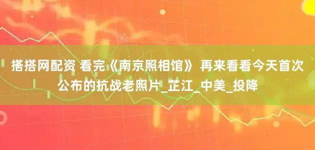 搭搭网配资 看完《南京照相馆》 再来看看今天首次公布的抗战老照片_芷江_中美_投降