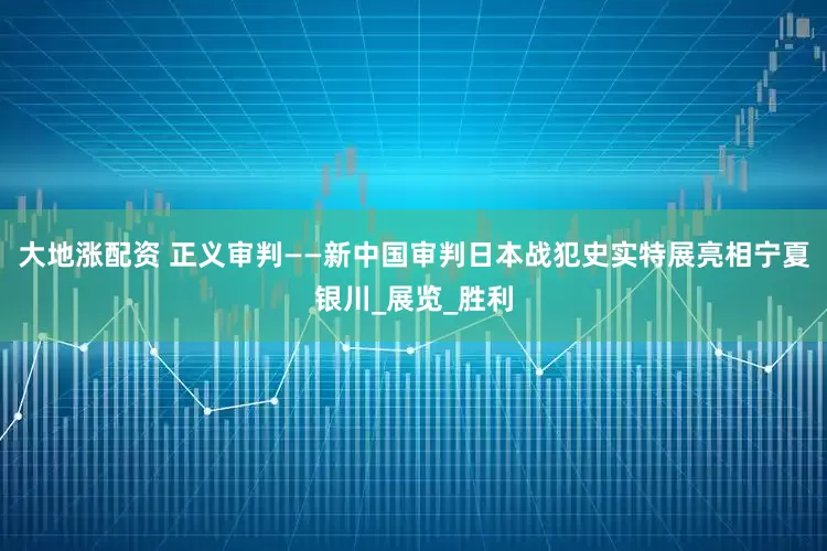 大地涨配资 正义审判——新中国审判日本战犯史实特展亮相宁夏银川_展览_胜利
