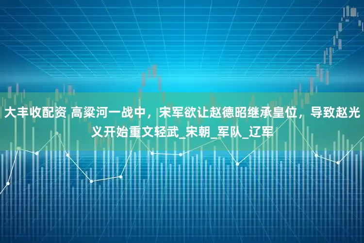 大丰收配资 高粱河一战中，宋军欲让赵德昭继承皇位，导致赵光义开始重文轻武_宋朝_军队_辽军