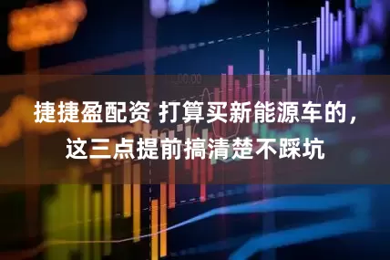 捷捷盈配资 打算买新能源车的，这三点提前搞清楚不踩坑