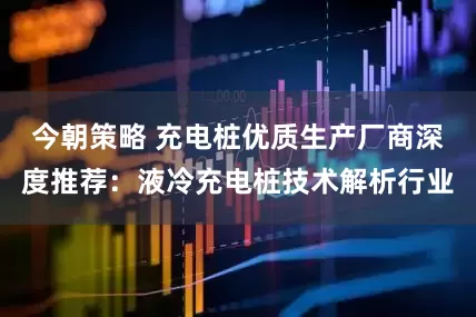 今朝策略 充电桩优质生产厂商深度推荐：液冷充电桩技术解析行业