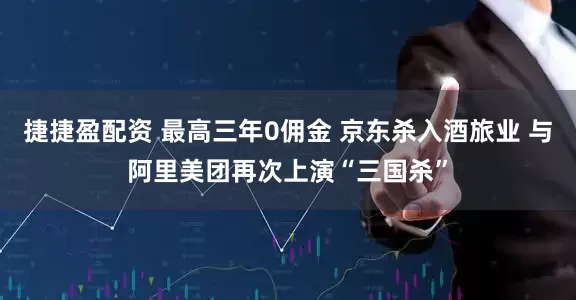 捷捷盈配资 最高三年0佣金 京东杀入酒旅业 与阿里美团再次上演“三国杀”