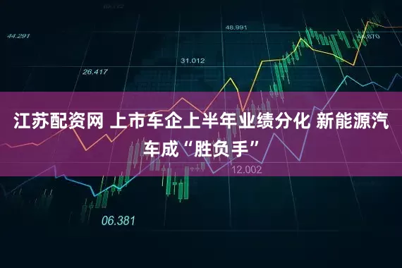 江苏配资网 上市车企上半年业绩分化 新能源汽车成“胜负手”