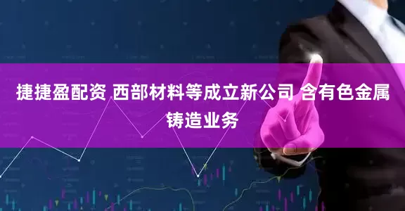 捷捷盈配资 西部材料等成立新公司 含有色金属铸造业务
