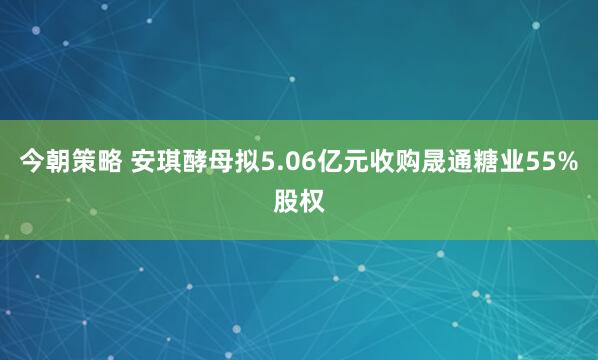 今朝策略 安琪酵母拟5.06亿元收购晟通糖业55%股权