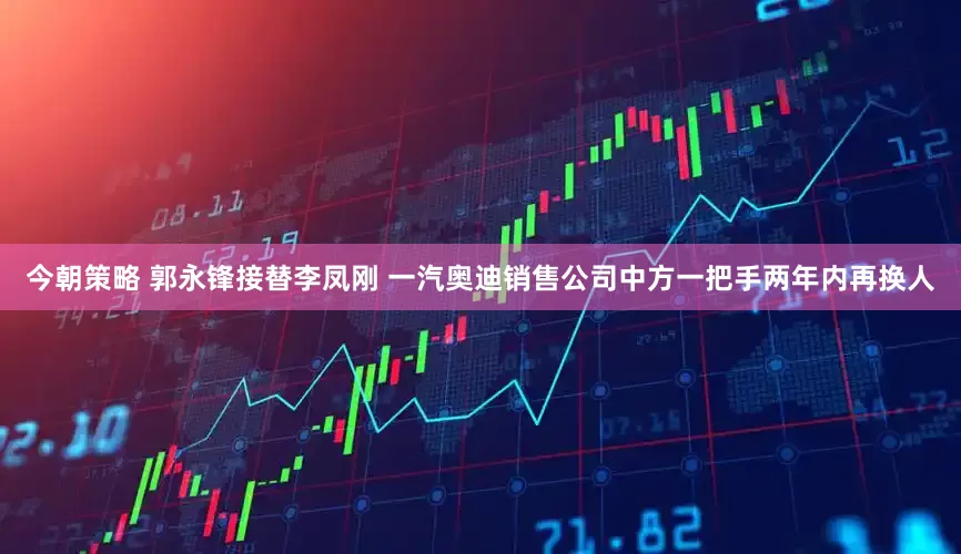 今朝策略 郭永锋接替李凤刚 一汽奥迪销售公司中方一把手两年内再换人