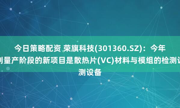 今日策略配资 荣旗科技(301360.SZ)：今年达到量产阶段的新项目是散热片(VC)材料与模组的检测设备