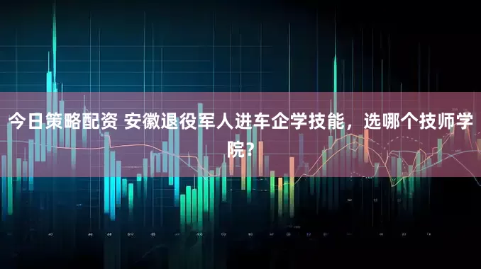 今日策略配资 安徽退役军人进车企学技能，选哪个技师学院？