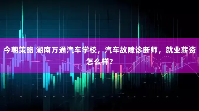 今朝策略 湖南万通汽车学校，汽车故障诊断师，就业薪资怎么样？